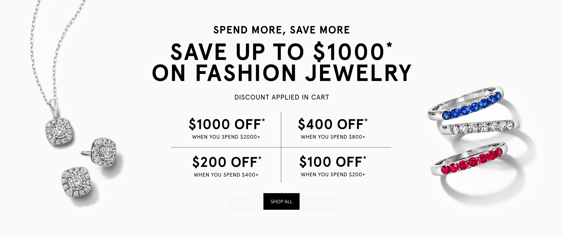 SPEND MORE, SAVE MORE SAVE UP TO $1000 ON FASHION JEWELRY DISCOUNT APPLIED IN CART $1000 OFF WHEN YOU SPEND $2000+ $400 OFF* WHEN YOU SPEND $800+ $200 OFF* WHEN YOU SPEND $400+ $100 OFF* WHEN YOU SPEND $200+ SHOP ALL**